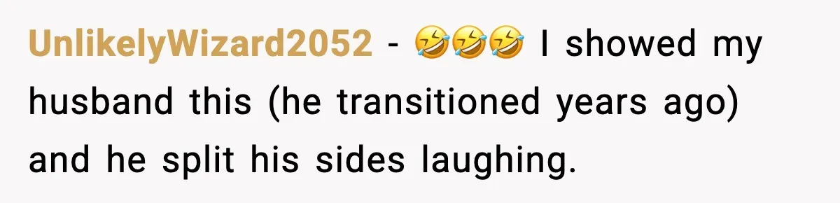 UnlikelyWizard2052 − 🤣🤣🤣 I showed my husband this (he transitioned years ago) and he split his sides laughing.