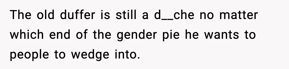 The old duffer is still a d__che no matter which end of the gender pie he wants to people to wedge into.