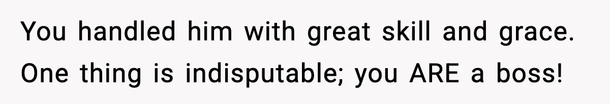 You handled him with great skill and grace. One thing is indisputable; you ARE a boss!