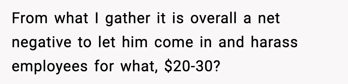 From what I gather it is overall a net negative to let him come in and harass employees for what, $20-30?