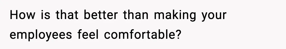 How is that better than making your employees feel comfortable?