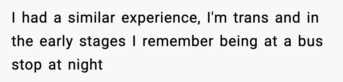 I had a similar experience, I'm trans and in the early stages I remember being at a bus stop at night
