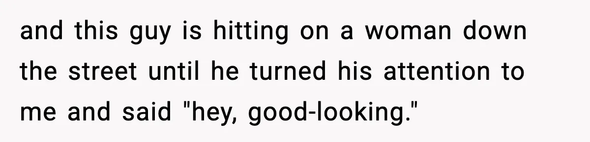 and this guy is hitting on a woman down the street until he turned his attention to me and said "hey, good-looking."