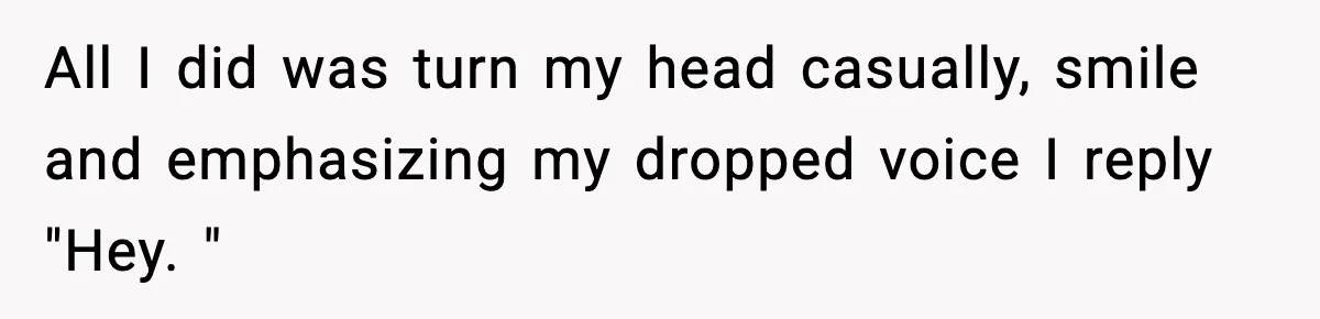 All I did was turn my head casually, smile and emphasizing my dropped voice I reply "Hey. "