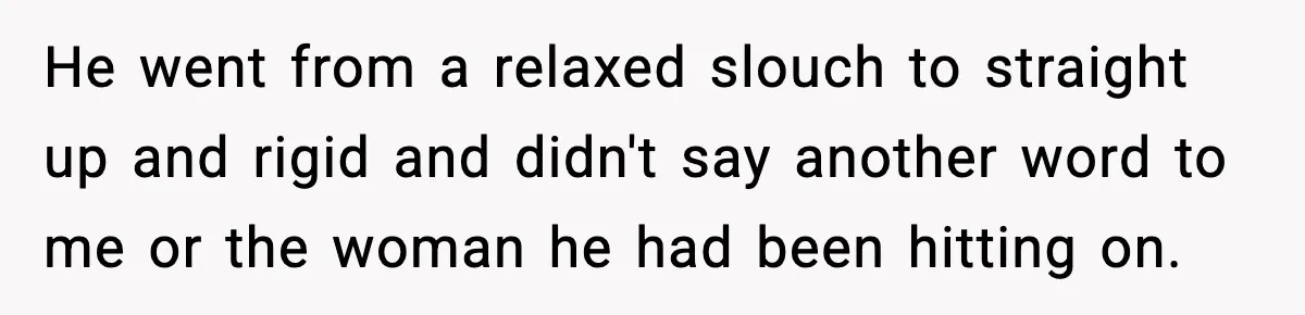 He went from a relaxed slouch to straight up and rigid and didn't say another word to me or the woman he had been hitting on.