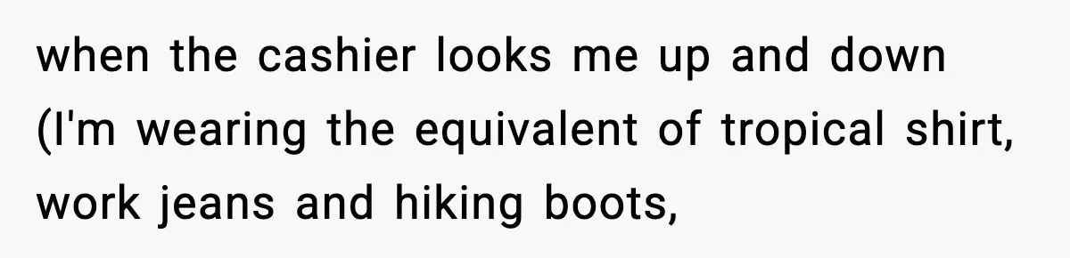 when the cashier looks me up and down (I'm wearing the equivalent of tropical shirt, work jeans and hiking boots,