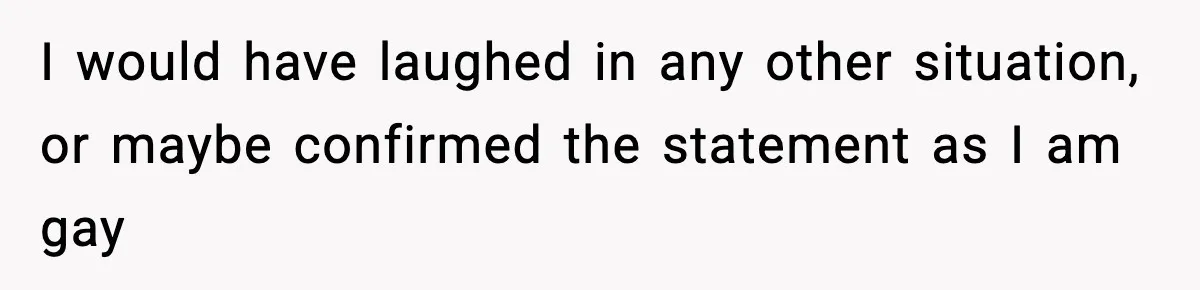 I would have laughed in any other situation, or maybe confirmed the statement as I am gay