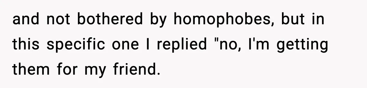 and not bothered by homophobes, but in this specific one I replied "no, I'm getting them for my friend.