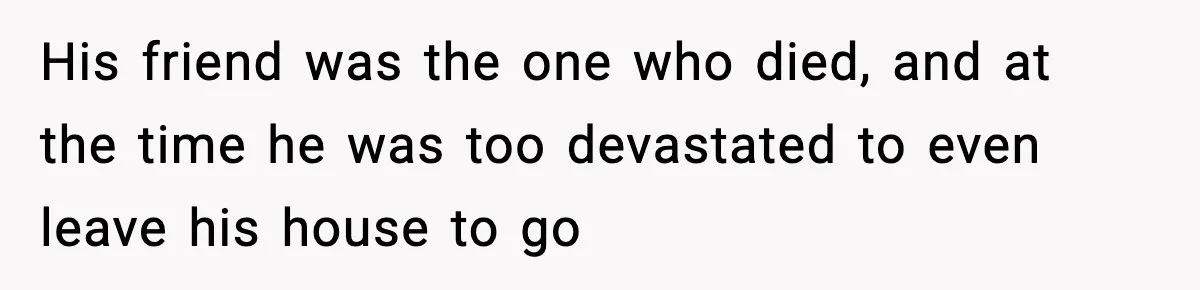 His friend was the one who died, and at the time he was too devastated to even leave his house to go