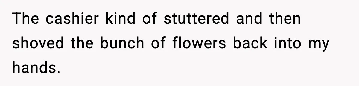 The cashier kind of stuttered and then shoved the bunch of flowers back into my hands.