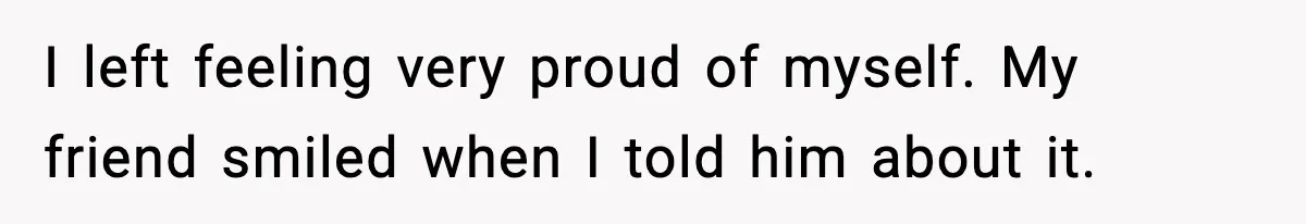I left feeling very proud of myself. My friend smiled when I told him about it.