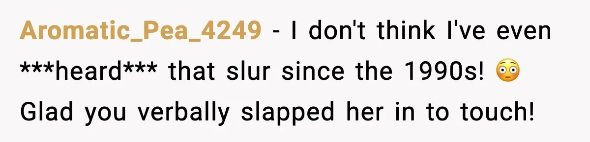 Aromatic_Pea_4249 − I don't think I've even ***heard*** that slur since the 1990s! 😳 Glad you verbally slapped her in to touch!
