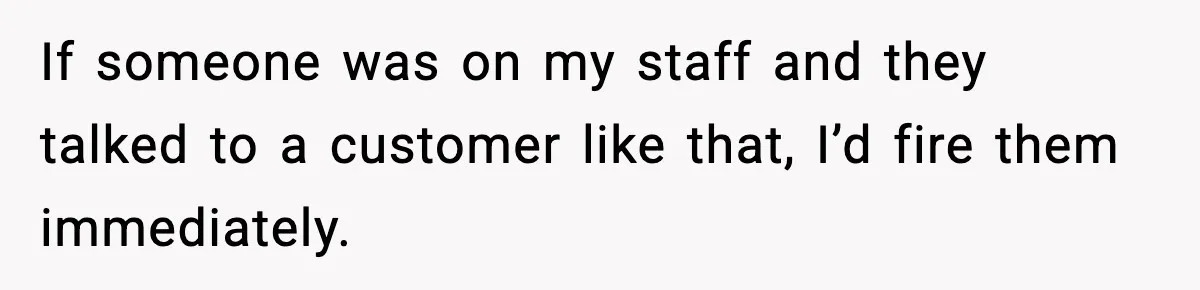 If someone was on my staff and they talked to a customer like that, I’d fire them immediately.
