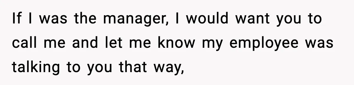 If I was the manager, I would want you to call me and let me know my employee was talking to you that way,