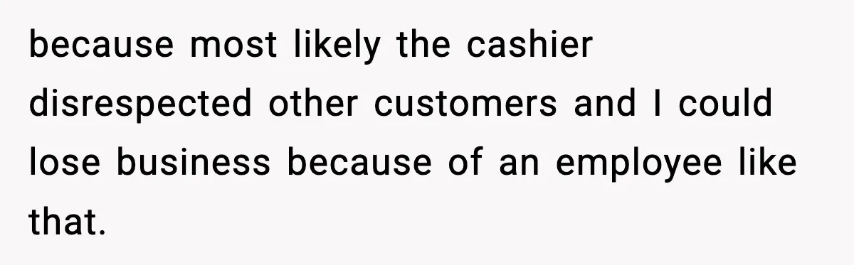 because most likely the cashier disrespected other customers and I could lose business because of an employee like that.
