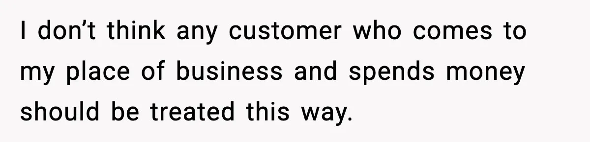I don’t think any customer who comes to my place of business and spends money should be treated this way.