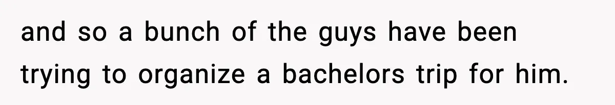 and so a bunch of the guys have been trying to organize a bachelors trip for him.