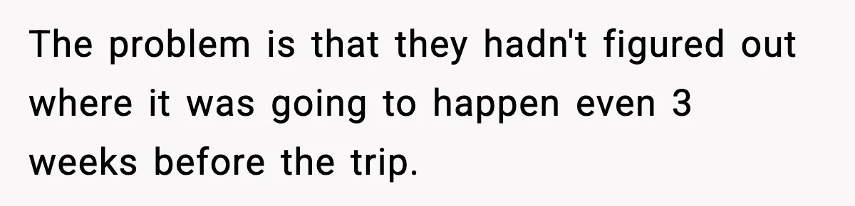 The problem is that they hadn't figured out where it was going to happen even 3 weeks before the trip.