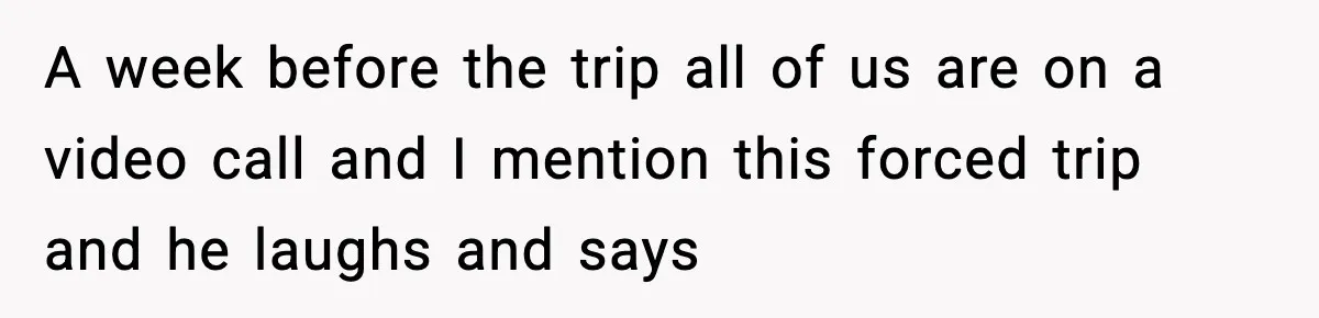 A week before the trip all of us are on a video call and I mention this forced trip and he laughs and says