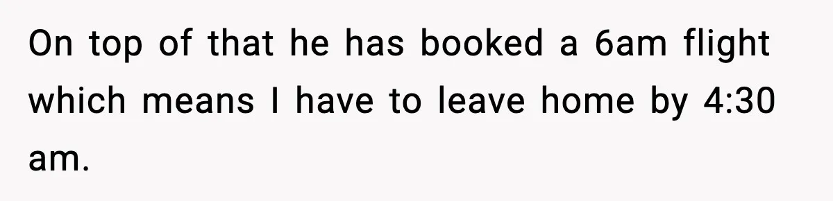 On top of that he has booked a 6am flight which means I have to leave home by 4:30 am.