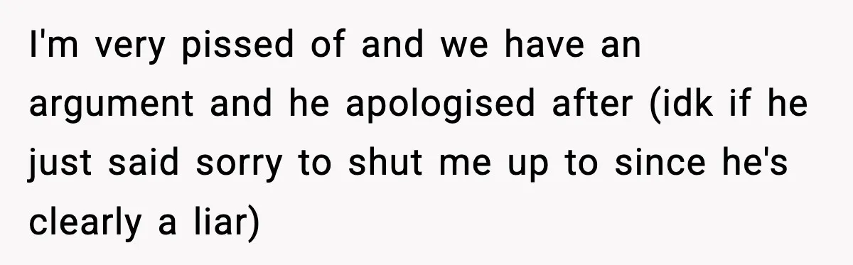 I'm very pissed of and we have an argument and he apologised after (idk if he just said sorry to shut me up to since he's clearly a liar)