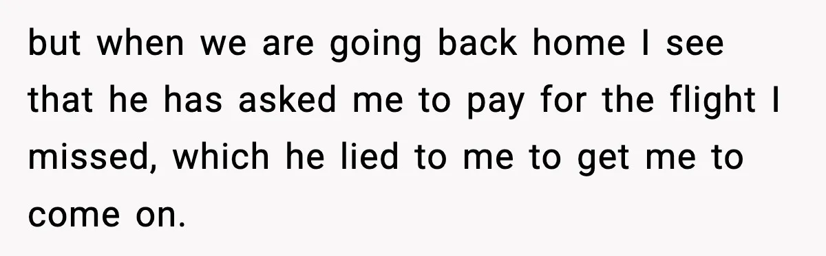 but when we are going back home I see that he has asked me to pay for the flight I missed, which he lied to me to get me to...
