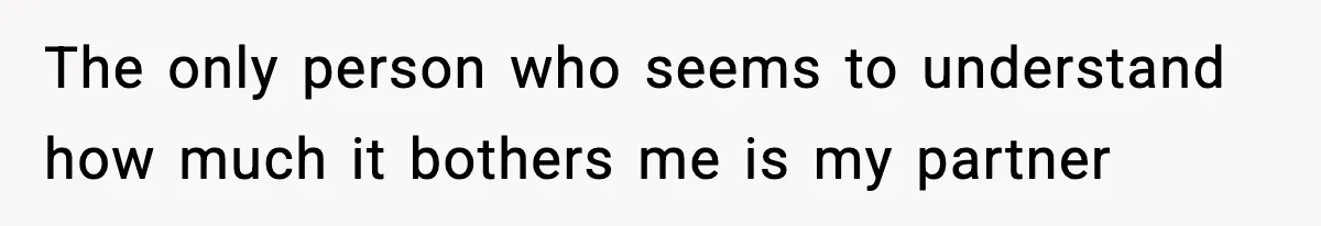 The only person who seems to understand how much it bothers me is my partner