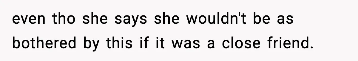even tho she says she wouldn't be as bothered by this if it was a close friend.