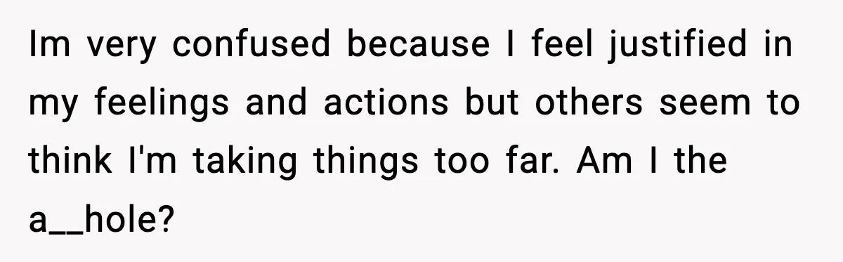 Im very confused because I feel justified in my feelings and actions but others seem to think I'm taking things too far. Am I the a__hole?