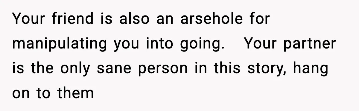 Your friend is also an arsehole for manipulating you into going.   Your partner is the only sane person in this story, hang on to them