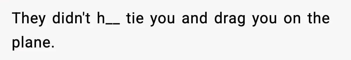 They didn't h__ tie you and drag you on the plane.