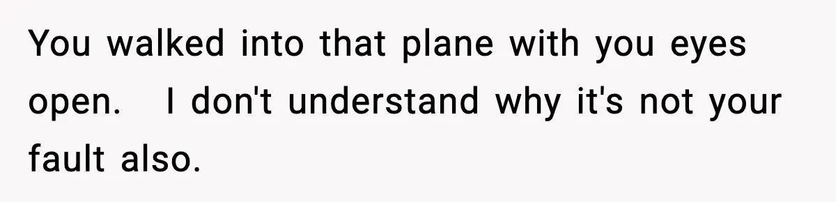 You walked into that plane with you eyes open.   I don't understand why it's not your fault also.