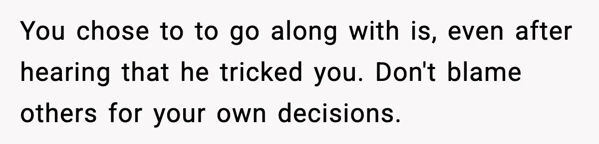 You chose to to go along with is, even after hearing that he tricked you. Don't blame others for your own decisions.