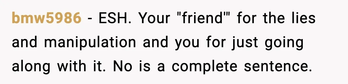 bmw5986 − ESH. Your "friend'" for the lies and manipulation and you for just going along with it. No is a complete sentence.