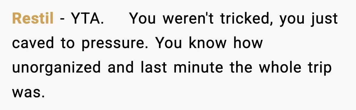Restil − YTA.    You weren't tricked, you just caved to pressure. You know how unorganized and last minute the whole trip was.