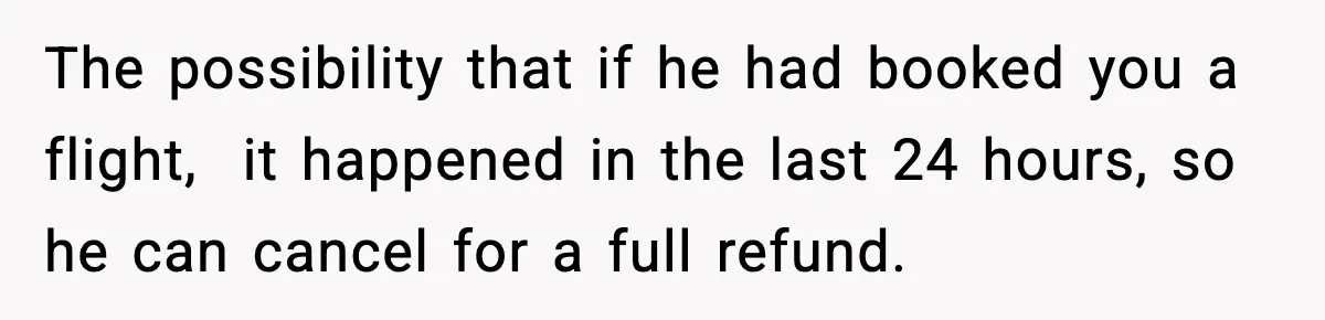 The possibility that if he had booked you a flight,  it happened in the last 24 hours, so he can cancel for a full refund.