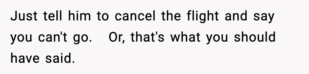 Just tell him to cancel the flight and say you can't go.   Or, that's what you should have said.