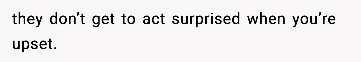 they don’t get to act surprised when you’re upset.