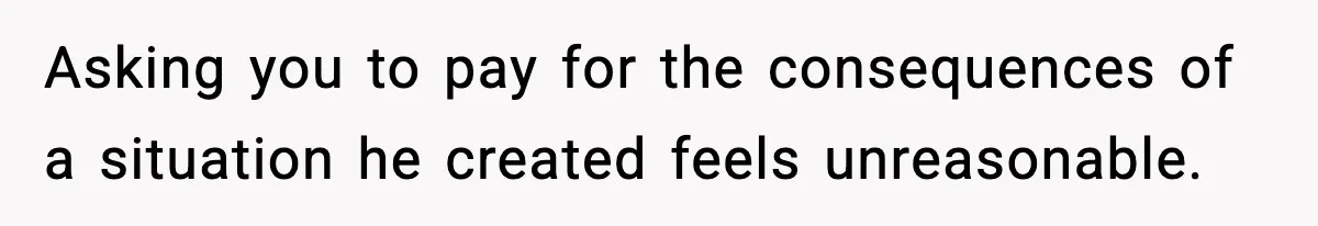 Asking you to pay for the consequences of a situation he created feels unreasonable.