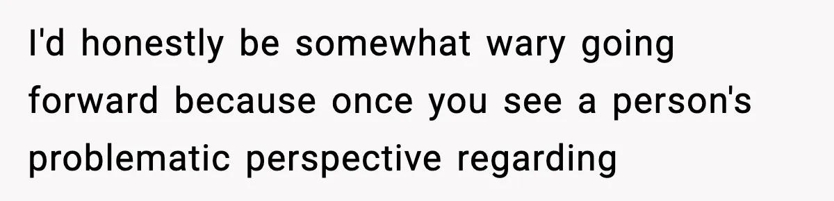 I'd honestly be somewhat wary going forward because once you see a person's problematic perspective regarding