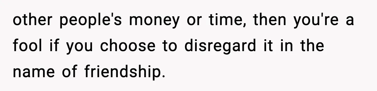 other people's money or time, then you're a fool if you choose to disregard it in the name of friendship.