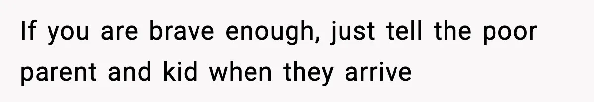 If you are brave enough, just tell the poor parent and kid when they arrive