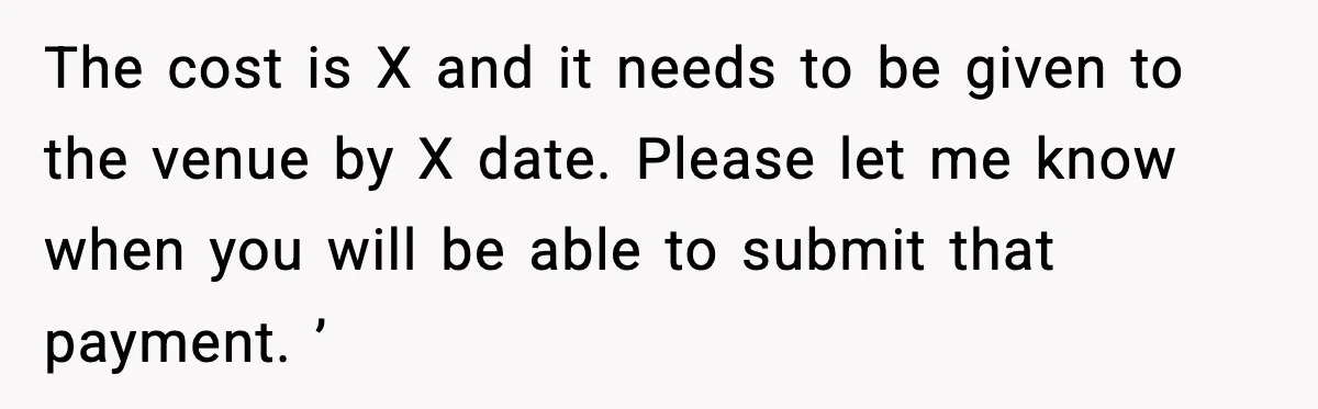The cost is X and it needs to be given to the venue by X date. Please let me know when you will be able to submit that payment. ’