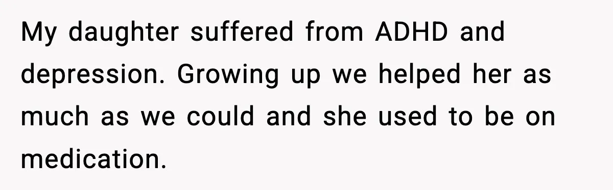 My daughter suffered from ADHD and depression. Growing up we helped her as much as we could and she used to be on medication.
