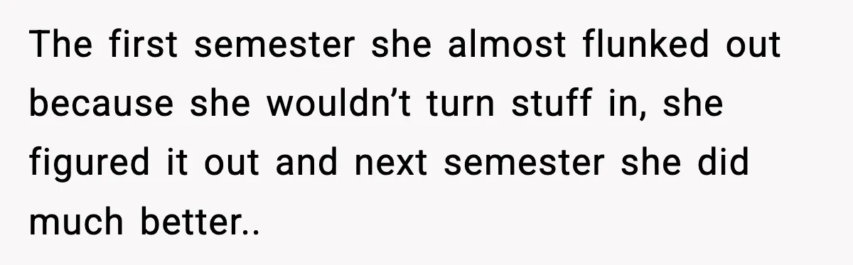 The first semester she almost flunked out because she wouldn’t turn stuff in, she figured it out and next semester she did much better..