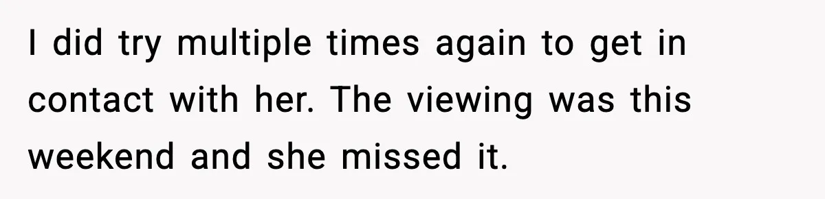 I did try multiple times again to get in contact with her. The viewing was this weekend and she missed it.