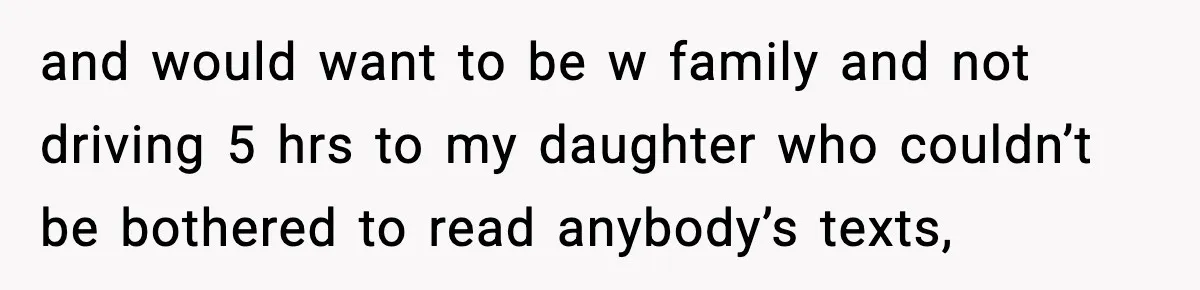 and would want to be w family and not driving 5 hrs to my daughter who couldn’t be bothered to read anybody’s texts,