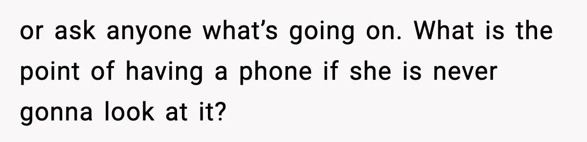 or ask anyone what’s going on. What is the point of having a phone if she is never gonna look at it?