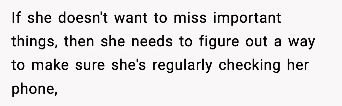 If she doesn't want to miss important things, then she needs to figure out a way to make sure she's regularly checking her phone,