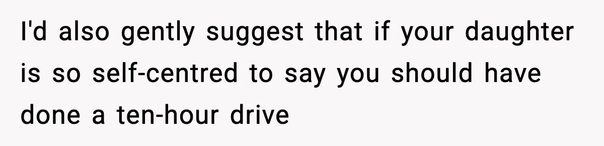 I'd also gently suggest that if your daughter is so self-centred to say you should have done a ten-hour drive